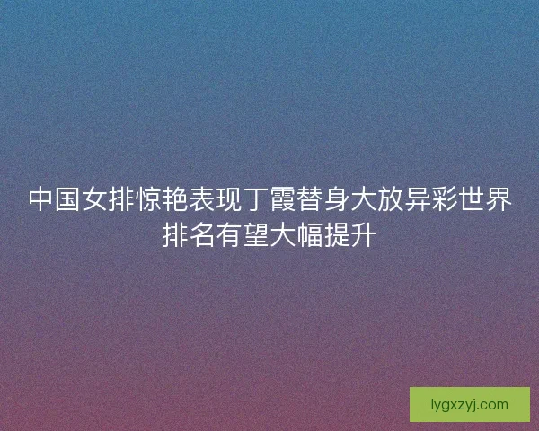 中国女排惊艳表现丁霞替身大放异彩世界排名有望大幅提升
