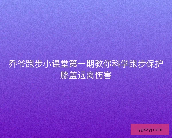 乔爷跑步小课堂第一期教你科学跑步保护膝盖远离伤害