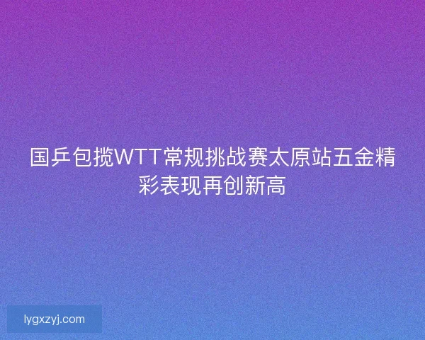 国乒包揽WTT常规挑战赛太原站五金精彩表现再创新高