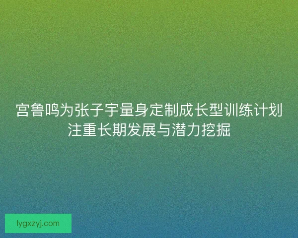 宫鲁鸣为张子宇量身定制成长型训练计划注重长期发展与潜力挖掘