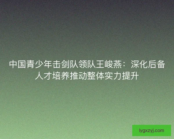 中国青少年击剑队领队王峻燕:深化后备人才培养推动整体实力提升 中国青少年击剑队领队王峻燕:深化后备人才培养推动整体实力提升