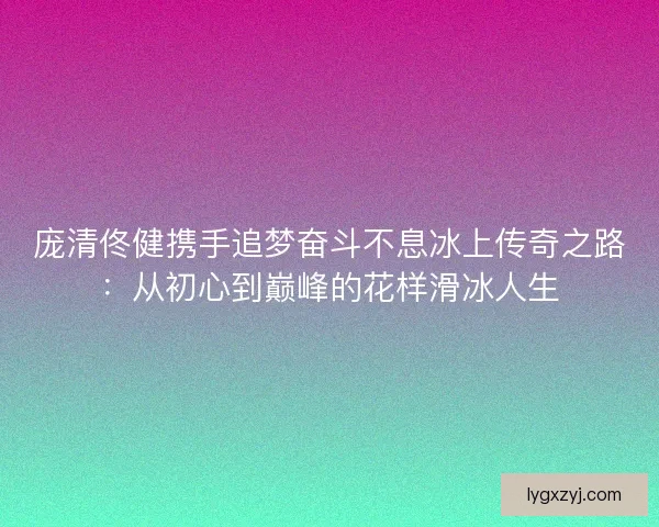 庞清佟健携手追梦奋斗不息冰上传奇之路：从初心到巅峰的花样滑冰人生