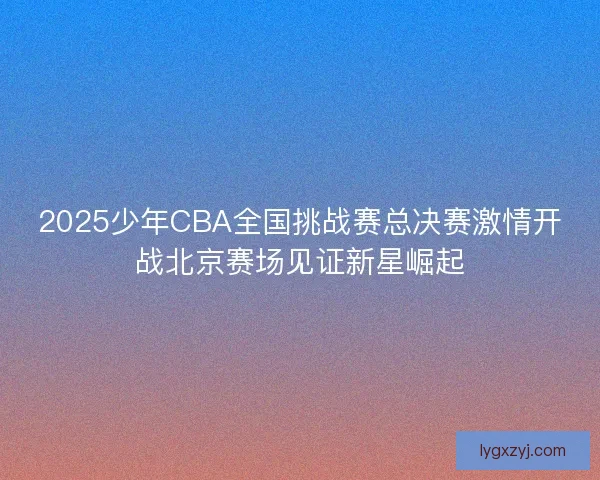 2025少年CBA全国挑战赛总决赛激情开战北京赛场见证新星崛起 2025少年CBA全国挑战赛总决赛激情开战北京赛场见证新星崛起
