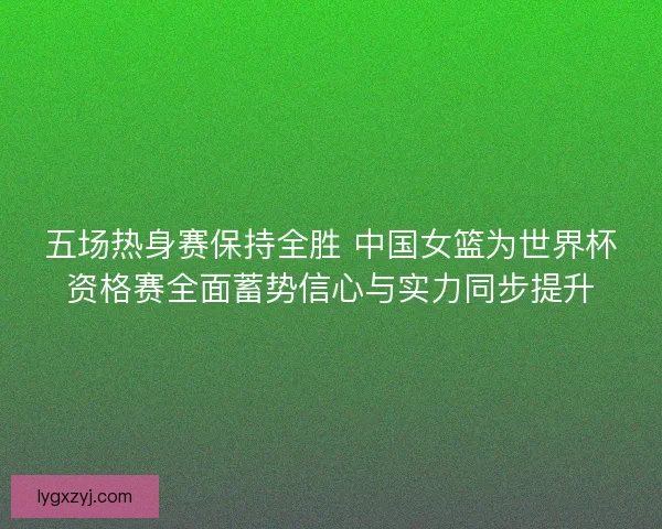 五场热身赛保持全胜 中国女篮为世界杯资格赛全面蓄势信心与实力同步提升 五场热身赛保持全胜 中国女篮为世界杯资格赛全面蓄势信心与实力同步提升