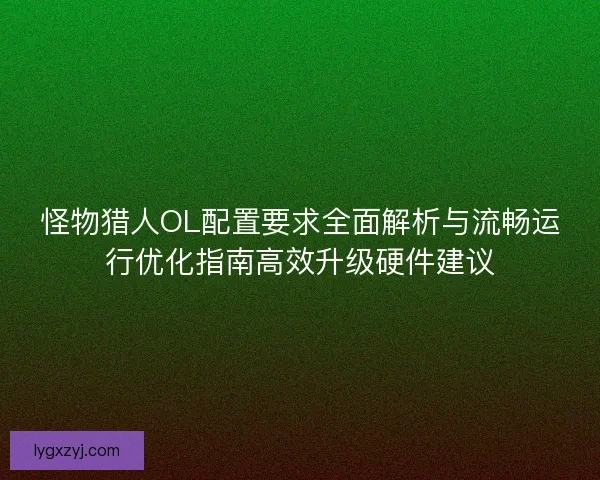 怪物猎人OL配置要求全面解析与流畅运行优化指南高效升级硬件建议