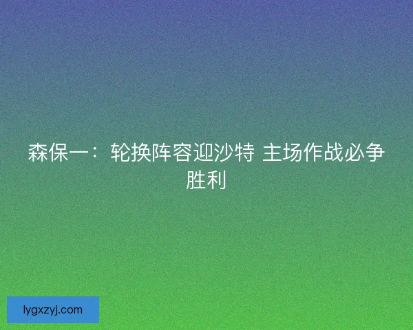 森保一：轮换阵容迎沙特 主场作战必争胜利