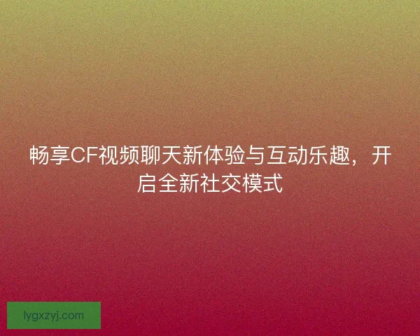 畅享CF视频聊天新体验与互动乐趣，开启全新社交模式