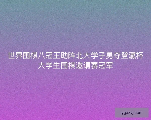 世界围棋八冠王助阵北大学子勇夺登瀛杯大学生围棋邀请赛冠军 世界围棋八冠王助阵北大学子勇夺登瀛杯大学生围棋邀请赛冠军
