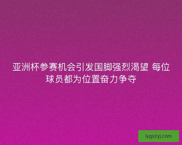 亚洲杯参赛机会引发国脚强烈渴望 每位球员都为位置奋力争夺 亚洲杯参赛机会引发国脚强烈渴望 每位球员都为位置奋力争夺