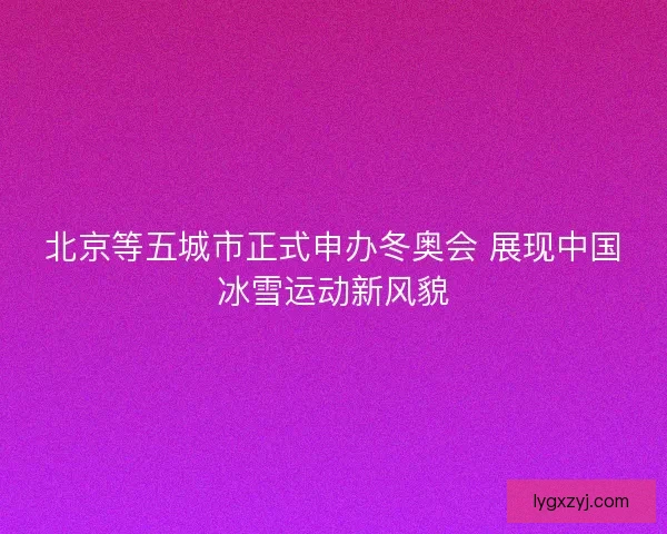 北京等五城市正式申办冬奥会 展现中国冰雪运动新风貌 北京等五城市正式申办冬奥会 展现中国冰雪运动新风貌