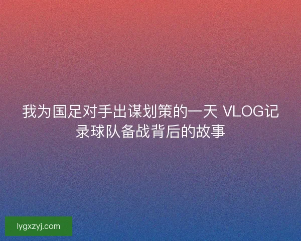 我为国足对手出谋划策的一天 VLOG记录球队备战背后的故事