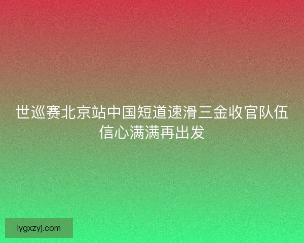 世巡赛北京站中国短道速滑三金收官队伍信心满满再出发 世巡赛北京站中国短道速滑三金收官队伍信心满满再出发
