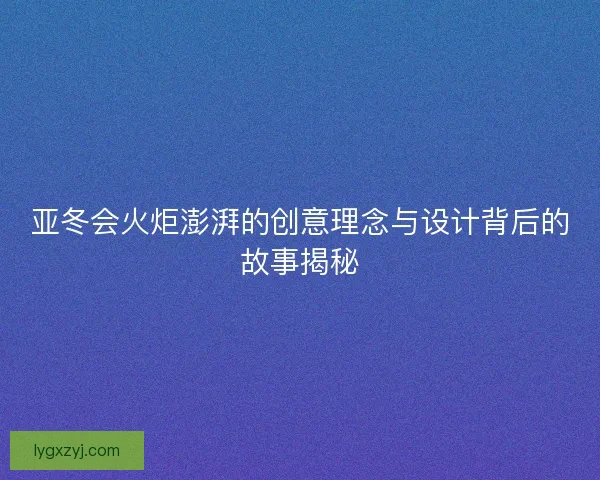 亚冬会火炬澎湃的创意理念与设计背后的故事揭秘