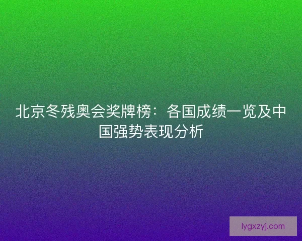 北京冬残奥会奖牌榜:各国成绩一览及中国强势表现分析 北京冬残奥会奖牌榜:各国成绩一览及中国强势表现分析