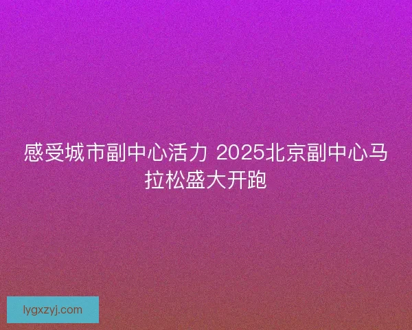 感受城市副中心活力 2025北京副中心马拉松盛大开跑
