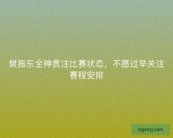 樊振东全神贯注比赛状态，不愿过早关注赛程安排