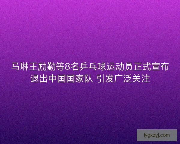 马琳王励勤等8名乒乓球运动员正式宣布退出中国国家队 引发广泛关注