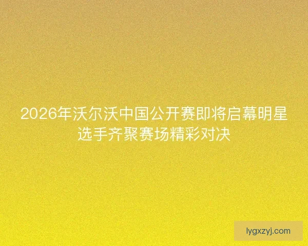 2026年沃尔沃中国公开赛即将启幕明星选手齐聚赛场精彩对决