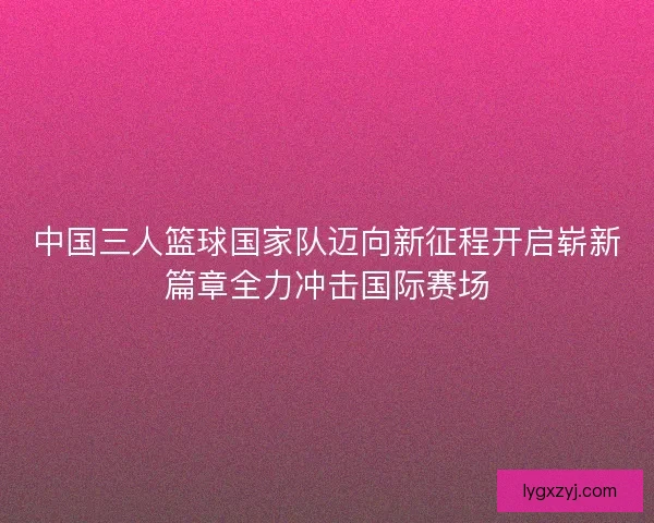 中国三人篮球国家队迈向新征程开启崭新篇章全力冲击国际赛场