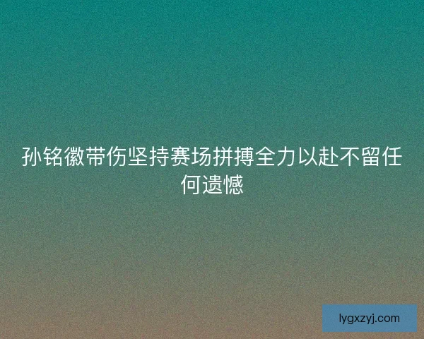 孙铭徽带伤坚持赛场拼搏全力以赴不留任何遗憾