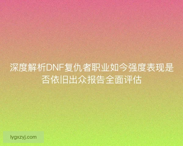 深度解析DNF复仇者职业如今强度表现是否依旧出众报告全面评估