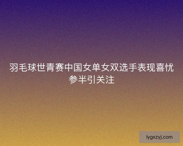 羽毛球世青赛中国女单女双选手表现喜忧参半引关注