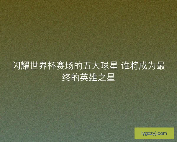 闪耀世界杯赛场的五大球星 谁将成为最终的英雄之星