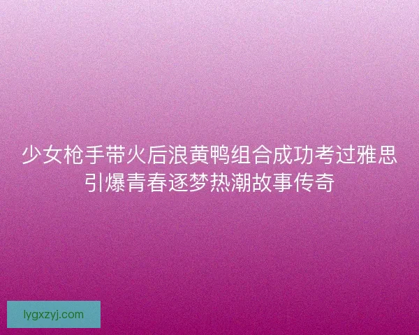 少女枪手带火后浪黄鸭组合成功考过雅思引爆青春逐梦热潮故事传奇